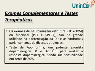 Exames Complementares e Testes
Terapêuticos

• Os exames de neuroimagem estrutural (TC e IRM)
  ou funcional (PET e SPECT), são de grande
  utilidade na diferenciação da DP e as síndromes
  parkinsonianas de diversas etiologias.
• Teste de Apomorfina, um potente agonista
  dopaminérgico D1 e D2. Útil para avaliar a
  resposta dopaminérgica, sendo sua sensibilidade
  em cerca de 80%.
 