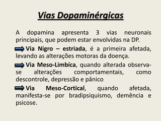 Vias Dopaminérgicas
A dopamina apresenta 3 vias neuronais
principais, que podem estar envolvidas na DP.
    Via Nigro – estriada, é a primeira afetada,
levando as alterações motoras da doença.
    Via Meso-Limbíca, quando alterada observa-
se     alterações    comportamentais,       como
descontrole, depressão e pânico
    Via     Meso-Cortical,   quando      afetada,
manifesta-se por bradipsiquismo, demência e
psicose.
 