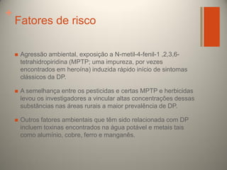 +

Fatores de risco


Agressão ambiental, exposição a N-metil-4-fenil-1 ,2,3,6tetrahidropiridina (MPTP; uma impureza, por vezes
encontrados em heroína) induzida rápido início de sintomas
clássicos da DP.



A semelhança entre os pesticidas e certas MPTP e herbicidas
levou os investigadores a vincular altas concentrações dessas
substâncias nas áreas rurais a maior prevalência de DP.



Outros fatores ambientais que têm sido relacionada com DP
incluem toxinas encontrados na água potável e metais tais
como alumínio, cobre, ferro e manganês.

 