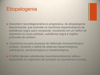 +

Etiopatogenia


Desordem neurodegenerativa e progressiva, de etiopatogenia
desconhecida, que acomete os neurônios dopaminérgicos da
substância negra (pars compacta), resultando em um déficit de
dopamina no corpo estriado, substância negra e regiões
profundas do cérebro .



Caracteriza-se pela presença de disfunção monoaminérgica
múltipla, incluindo o déficit de sistemas dopaminérgicos,
colinérgicos, serotoninérgicos e noradrenérgicos.



O déficit dessas substâncias (neurotransmissores) afeta a
capacidade do organismo de controlar os movimentos normais.

 