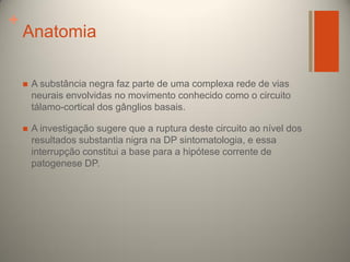 +

Anatomia


A substância negra faz parte de uma complexa rede de vias
neurais envolvidas no movimento conhecido como o circuito
tálamo-cortical dos gânglios basais.



A investigação sugere que a ruptura deste circuito ao nível dos
resultados substantia nigra na DP sintomatologia, e essa
interrupção constitui a base para a hipótese corrente de
patogenese DP.

 