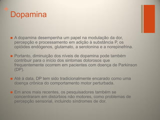 +

Dopamina


A dopamina desempenha um papel na modulação da dor,
percepção e processamento em adição à substância P, os
opióides endógenos, glutamato, a serotonina e a norepinefrina.



Portanto, diminuição dos níveis de dopamina pode também
contribuir para o início dos sintomas dolorosos que
frequentemente ocorrem em pacientes com doença de Parkinson
(DP).



Até à data, DP tem sido tradicionalmente encarado como uma
doença crônica do comportamento motor perturbada.



Em anos mais recentes, os pesquisadores também se
concentraram em distúrbios não motores, como problemas de
percepção sensorial, incluindo síndromes de dor.

 
