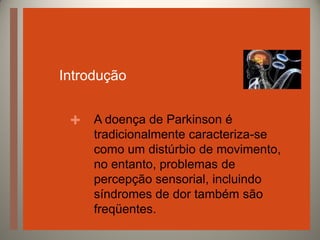 Introdução

+

A doença de Parkinson é
tradicionalmente caracteriza-se
como um distúrbio de movimento,
no entanto, problemas de
percepção sensorial, incluindo
síndromes de dor também são
freqüentes.

 