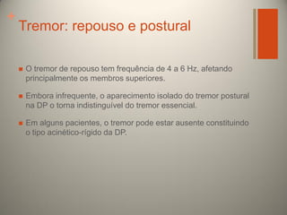 +

Tremor: repouso e postural


O tremor de repouso tem frequência de 4 a 6 Hz, afetando
principalmente os membros superiores.



Embora infrequente, o aparecimento isolado do tremor postural
na DP o torna indistinguível do tremor essencial.



Em alguns pacientes, o tremor pode estar ausente constituindo
o tipo acinético-rígido da DP.

 