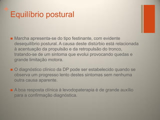 +

Equilíbrio postural


Marcha apresenta-se do tipo festinante, com evidente
desequilíbrio postural. A causa deste distúrbio está relacionada
à acentuação da propulsão e da retropulsão do tronco,
tratando-se de um sintoma que evolui provocando quedas e
grande limitação motora.



O diagnóstico clínico da DP pode ser estabelecido quando se
observa um progresso lento destes sintomas sem nenhuma
outra causa aparente.



A boa resposta clínica à levodopaterapia é de grande auxílio
para a confirmação diagnóstica.

 