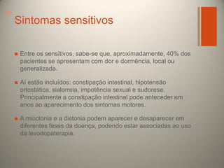 +

Sintomas sensitivos


Entre os sensitivos, sabe-se que, aproximadamente, 40% dos
pacientes se apresentam com dor e dormência, local ou
generalizada.



Aí estão incluídos: constipação intestinal, hipotensão
ortostática, sialorreia, impotência sexual e sudorese.
Principalmente a constipação intestinal pode anteceder em
anos ao aparecimento dos sintomas motores.



A mioclonia e a distonia podem aparecer e desaparecer em
diferentes fases da doença, podendo estar associadas ao uso
da levodopaterapia.

 