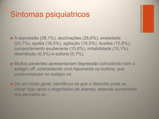 +

Sintomas psiquiatricos


A depressão (38,1%), alucinações (26,6%), ansiedade
(20,1%), apatia (16,5%), agitação (16,5%), ilusões (15,8%),
comportamento exuberante (10,8%), irritabilidade (10,1%),
desinibição (6,5%) e euforia (0,7%).



Muitos pacientes apresentavam depressão coincidindo com o
estágio off, contrastando com hipomania ou euforia, que
predominavam no estágio on.



De um modo geral, identificou-se que o distúrbio pode se
iniciar logo após o diagnóstico da doença, estando aumentado
nos períodos on.

 