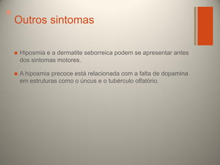 +

Outros sintomas


Hiposmia e a dermatite seborreica podem se apresentar antes
dos sintomas motores.



A hiposmia precoce está relacionada com a falta de dopamina
em estruturas como o úncus e o tubérculo olfatório.

 