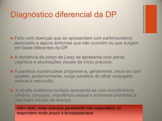 +

Diagnóstico diferencial da DP


Feito com doenças que se apresentam com parkinsonismo
associado a alguns sintomas que não ocorrem ou que surgem
em fases diferentes da DP.



A demência de corpo de Lewy se apresenta com perda
cognitiva e alucinações visuais de início precoce.



A paralisia supranuclear progressiva, geralmente, inicia-se com
quedas, posteriormente, surge paralisia do olhar conjugado
vertical e retrocollis.



A atrofia sistêmica múltipla apresenta-se com incontinência
urinária, síncopes, impotência sexual e síndrome piramidal já
nas fases iniciais da doença.
Além disto, estas doenças geralmente não respondem, ou
respondem muito pouco à levodopaterapia.

 