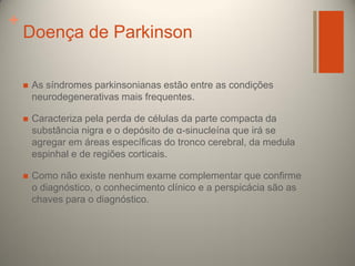 +

Doença de Parkinson


As síndromes parkinsonianas estão entre as condições
neurodegenerativas mais frequentes.



Caracteriza pela perda de células da parte compacta da
substância nigra e o depósito de α-sinucleína que irá se
agregar em áreas específicas do tronco cerebral, da medula
espinhal e de regiões corticais.



Como não existe nenhum exame complementar que confirme
o diagnóstico, o conhecimento clínico e a perspicácia são as
chaves para o diagnóstico.

 