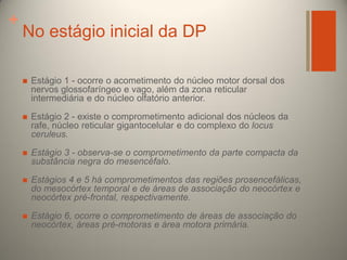 +

No estágio inicial da DP


Estágio 1 - ocorre o acometimento do núcleo motor dorsal dos
nervos glossofaríngeo e vago, além da zona reticular
intermediária e do núcleo olfatório anterior.



Estágio 2 - existe o comprometimento adicional dos núcleos da
rafe, núcleo reticular gigantocelular e do complexo do locus
ceruleus.



Estágio 3 - observa-se o comprometimento da parte compacta da
substância negra do mesencéfalo.



Estágios 4 e 5 há comprometimentos das regiões prosencefálicas,
do mesocórtex temporal e de áreas de associação do neocórtex e
neocórtex pré-frontal, respectivamente.



Estágio 6, ocorre o comprometimento de áreas de associação do
neocórtex, áreas pré-motoras e área motora primária.

 