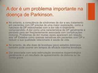 +

A dor é um problema importante na
doença de Parkinson.


No entanto, a consciência de síndromes de dor e seu tratamento
em pacientes com DP precisa de uma maior exploração, como a
natureza da DP relacionadas com a dor não é totalmente
compreendido. A dor como uma característica de DP geralmente é
pensado para ser freqüentemente associada com complicações
motoras. Problemas de dor muitas vezes aparecem em relação
aos 'off' Estados como queixas sensitivas em pacientes com DP e
reduzir a sua qualidade relacionada à saúde de vida.



No entanto, de alta dose de levodopa (pico) estados dolorosos
também pode ocorrer em tempos de eficácia máxima levodopa.



Dor associada com esta estimulação excessiva dopaminérgica
geralmente é um resultado de aparecimento de distonia ou de
coreia grave.

 