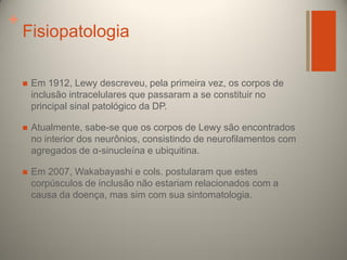 +

Fisiopatologia


Em 1912, Lewy descreveu, pela primeira vez, os corpos de
inclusão intracelulares que passaram a se constituir no
principal sinal patológico da DP.



Atualmente, sabe-se que os corpos de Lewy são encontrados
no interior dos neurônios, consistindo de neurofilamentos com
agregados de α-sinucleína e ubiquitina.



Em 2007, Wakabayashi e cols. postularam que estes
corpúsculos de inclusão não estariam relacionados com a
causa da doença, mas sim com sua sintomatologia.

 
