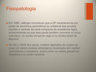 +

Fisiopatologia


Em 1986, Jellinger conceituou que a DP caracteriza-se por
perda de neurônios assimétrica ou unilateral das porções
caudais e centrais da parte compacta da substância nigra,
acrescentando-se que esta perda também ocorreria no locus
coeruleus, no núcleo dorsal do vago e no núcleo basal de
Meynert.



Em 82 a 100% dos casos, existem depósitos de corpos de
Lewy em vários núcleos aminérgicos localizados em regiões
subcorticais e medulares, assim como na cadeia ganglionar
simpática e no córtex cerebral.

 