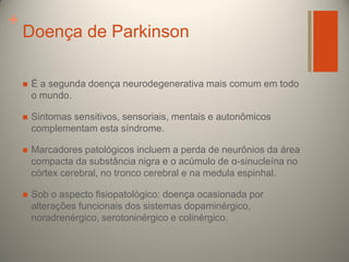 +

Doença de Parkinson


É a segunda doença neurodegenerativa mais comum em todo
o mundo.



Sintomas sensitivos, sensoriais, mentais e autonômicos
complementam esta síndrome.



Marcadores patológicos incluem a perda de neurônios da área
compacta da substância nigra e o acúmulo de α-sinucleína no
córtex cerebral, no tronco cerebral e na medula espinhal.



Sob o aspecto fisiopatológico: doença ocasionada por
alterações funcionais dos sistemas dopaminérgico,
noradrenérgico, serotoninérgico e colinérgico.

 