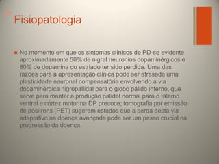 +

Fisiopatologia


No momento em que os sintomas clínicos de PD-se evidente,
aproximadamente 50% de nigral neurónios dopaminérgicos e
80% de dopamina do estriado ter sido perdida. Uma das
razões para a apresentação clínica pode ser atrasada uma
plasticidade neuronal compensatória envolvendo a via
dopaminérgica nigropallidal para o globo pálido interno, que
serve para manter a produção palidal normal para o tálamo
ventral e córtex motor na DP precoce; tomografia por emissão
de pósitrons (PET) sugerem estudos que a perda desta via
adaptativo na doença avançada pode ser um passo crucial na
progressão da doença.

 