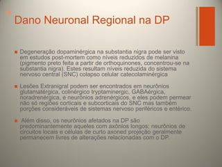 +

Dano Neuronal Regional na DP


Degeneração dopaminérgica na substantia nigra pode ser visto
em estudos post-mortem como níveis reduzidos de melanina
(pigmento preto feita a partir de orthoquinones, concentrou-se na
substantia nigra). Estes resultam níveis reduzida do sistema
nervoso central (SNC) colapso celular catecolaminérgica



Lesões Extranigral podem ser encontrados em neurônios
glutamatérgica, colinérgico tryptaminergic, GABAérgica,
noradrenérgica, e neurónios adrenérgicos, e eles podem permear
não só regiões corticais e subcorticais do SNC mas também
porções consideráveis ​de sistemas nervoso periféricos e entérico.



Além disso, os neurônios afetados na DP são
predominantemente aqueles com axônios longos; neurônios de
circuitos locais e células de curto axoned projeção geralmente
permanecem livres de alterações relacionadas com o DP.

 