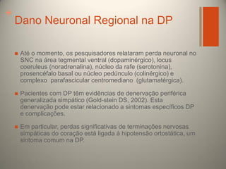 +

Dano Neuronal Regional na DP


Até o momento, os pesquisadores relataram perda neuronal no
SNC na área tegmental ventral (dopaminérgico), locus
coeruleus (noradrenalina), núcleo da rafe (serotonina),
prosencéfalo basal ou núcleo pedúnculo (colinérgico) e
complexo parafascicular centromediano (glutamatérgica).



Pacientes com DP têm evidências de denervação periférica
generalizada simpático (Gold-stein DS, 2002). Esta
denervação pode estar relacionado a sintomas específicos DP
e complicações.



Em particular, perdas significativas de terminações nervosas
simpáticas do coração está ligada à hipotensão ortostática, um
sintoma comum na DP.

 