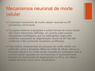 +

Mecanismos neuronal de morte
celular


O principal mecanismo de morte celular neuronal na DP
permanece controverso.



Os papéis relativos à apoptose e outras formas de morte celular
não foram claramente definidas, em grande parte porque
marcadores morfológicos que os patologistas usam para
confirmar o processo de degeneração neural na DP não são
confiáveis ​e têm produzido resultados conflitantes.



Uma melhor compreensão do processo de morte celular, em
particular, como o processo difere na morte da célula natural ou
induzida natural e na morte celular induzida por patológico (isto é,
a morte celular causada por neurotoxinas) é necessária para
elucidar os mecanismos de degeneração na DP e, em última
análise fornecer novos alvos terapêuticos.

 