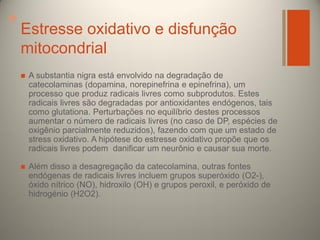 +

Estresse oxidativo e disfunção
mitocondrial


A substantia nigra está envolvido na degradação de
catecolaminas (dopamina, norepinefrina e epinefrina), um
processo que produz radicais livres como subprodutos. Estes
radicais livres são degradadas por antioxidantes endógenos, tais
como glutationa. Perturbações no equilíbrio destes processos
aumentar o número de radicais livres (no caso de DP, espécies de
oxigênio parcialmente reduzidos), fazendo com que um estado de
stress oxidativo. A hipótese do estresse oxidativo propõe que os
radicais livres podem danificar um neurônio e causar sua morte.



Além disso a desagregação da catecolamina, outras fontes
endógenas de radicais livres incluem grupos superóxido (O2-),
óxido nítrico (NO), hidroxilo (OH) e grupos peroxil, e peróxido de
hidrogénio (H2O2).

 