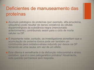 +

Deficientes de manuseamento das
proteínas


Acumulo patológico de proteínas (por exemplo, alfa-sinucleína,
ubiquitina) pode resultar de danos oxidativos às células
dopaminérgicos da substância negra (mencionado
anteriormente), contribuindo assim para o ciclo de morte
celular na DP.



É importante notar, contudo, os investigadores acreditam que a
acumulação de proteína tóxica pode ser também um
contribuinte para oxidativo-stress induzido por danos na DP
tornando-se uma causa, em vez de um efeito.



Este dilema é semelhante à da disfunção mitocondrial e stress
oxidativo, que é o caso patogenético primária? Atualmente,
esta questão permanece sem resposta.

 