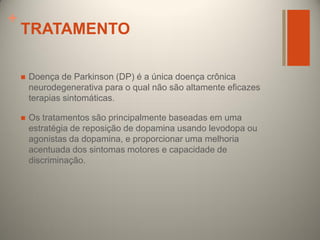 +

TRATAMENTO


Doença de Parkinson (DP) é a única doença crônica
neurodegenerativa para o qual não são altamente eficazes
terapias sintomáticas.



Os tratamentos são principalmente baseadas em uma
estratégia de reposição de dopamina usando levodopa ou
agonistas da dopamina, e proporcionar uma melhoria
acentuada dos sintomas motores e capacidade de
discriminação.

 