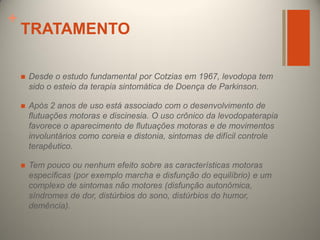 +

TRATAMENTO


Desde o estudo fundamental por Cotzias em 1967, levodopa tem
sido o esteio da terapia sintomática de Doença de Parkinson.



Após 2 anos de uso está associado com o desenvolvimento de
flutuações motoras e discinesia. O uso crônico da levodopaterapia
favorece o aparecimento de flutuações motoras e de movimentos
involuntários como coreia e distonia, sintomas de difícil controle
terapêutico.



Tem pouco ou nenhum efeito sobre as características motoras
específicas (por exemplo marcha e disfunção do equilíbrio) e um
complexo de sintomas não motores (disfunção autonômica,
síndromes de dor, distúrbios do sono, distúrbios do humor,
demência).

 