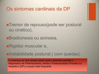 +

Os sintomas cardinais da DP
Tremor

de repouso(pode ser postural
ou cinético),

Bradicinesia

Rigidez

ou acinesia,

muscular e,

Instabilidade

postural ( com quedas).

A presença de dois destes sinais acima descritos permite o
diagnóstico de Parkinsonismo, sendo o Parkinsonismo Primário ou
Idiopático (DP) a causa mais frequente.

 