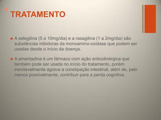 +

TRATAMENTO


A selegilina (5 a 10mg/dia) e a rasagilina (1 a 2mg/dia) são
substâncias inibidoras da monoamino-oxidase que podem ser
usadas desde o início da doença.



A amantadina é um fármaco com ação anticolinérgica que
também pode ser usada no início do tratamento, porém
inevitavelmente agrava a constipação intestinal, além de, pelo
menos possivelmente, contribuir para a perda cognitiva.

 
