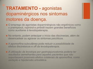 +

TRATAMENTO - agonistas
dopaminérgicos nos sintomas
motores da doença.


O emprego de agonistas dopaminérgicos não ergolínicos como
o pramipexol, ropinirol e piribidil trazem grandes benefícios
como auxiliares à levodopaterapia.



No entanto, podem antecipar o início das discinesias, além de
desencadear ou agravar os sintomas psicóticos.



A apomorfina subcutânea pode reduzir a possibilidade de
efeitos discinésicos e off da levodopaterapia.



A utilização da levodopa por gastrojejunostomia poderia ter
resultados semelhantes para aqueles pacientes que não
suportassem possíveis efeitos colaterais da apomorfina, como
sedação e hipotensão ortostática.

 