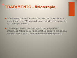 +

TRATAMENTO - fisioterapia


Os distúrbios posturais são um dos mais difíceis sintomas a
serem tratados na DP, mas podem ser reduzidos com o auxílio
da fisioterapia motora.



A fisioterapia motora esteja indicada para a rigidez e a
bradicinesia, talvez o seu maior benefício esteja no trabalho da
memória motora para a recuperação do equilíbrio postural.

 