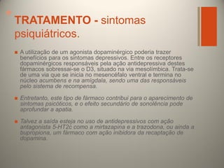 +

TRATAMENTO - sintomas
psiquiátricos.


A utilização de um agonista dopaminérgico poderia trazer
benefícios para os sintomas depressivos. Entre os receptores
dopaminérgicos responsáveis pela ação antidepressiva destes
fármacos sobressai-se o D3, situado na via mesolímbica. Trata-se
de uma via que se inicia no mesencéfalo ventral e termina no
núcleo acumbens e na amígdala, sendo uma das responsáveis
pelo sistema de recompensa.



Entretanto, este tipo de fármaco contribui para o aparecimento de
sintomas psicóticos, e o efeito secundário de sonolência pode
aprofundar a apatia.



Talvez a saída esteja no uso de antidepressivos com ação
antagonista 5-HT2c como a mirtazapina e a trazodona, ou ainda a
bupropiona, um fármaco com ação inibidora da recaptação de
dopamina.

 