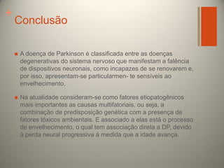 +

Conclusão


A doença de Parkinson é classificada entre as doenças
degenerativas do sistema nervoso que manifestam a falência
de dispositivos neuronais, como incapazes de se renovarem e,
por isso, apresentam-se particularmen- te sensíveis ao
envelhecimento.



Na atualidade consideram-se como fatores etiopatogênicos
mais importantes as causas multifatoriais, ou seja, a
combinação de predisposição genética com a presença de
fatores tóxicos ambientais. E associado a elas está o processo
de envelhecimento, o qual tem associação direta a DP, devido
à perda neural progressiva à medida que a idade avança.

 