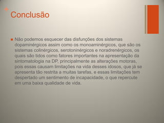 +

Conclusão


Não podemos esquecer das disfunções dos sistemas
dopaminérgicos assim como os monoaminérgicos, que são os
sistemas colinérgicos, serotoninérgicos e noradrenérgicos, os
quais são tidos como fatores importantes na apresentação da
sintomatologia na DP, principalmente as alterações motoras,
pois essas causam limitações na vida desses idosos, que já se
apresenta tão restrita a muitas tarefas, e essas limitações tem
despertado um sentimento de incapacidade, o que repercute
em uma baixa qualidade de vida.

 
