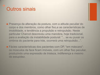 +

Outros sinais


Presença da alteração da postura, com a atitude peculiar do
corpo e dos membros, como olhar fixo,e as características de
imobilidade, e tendência a propulsão e retropulsão. Neste
particular Charcot descreveu uma manobra, hoje tradicional,
para a avaliação da instabilidade postural: "... se eu puxar os
ombros do paciente para trás, ocorrerá uma retropulsão...”.



Fácies características dos pacientes com DP, "em máscara":
os músculos da face ficam imóveis, com um olhar fixo peculiar,
produzindo uma expressão de tristeza, indiferença e mesmo
de estupidez.

 