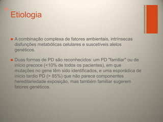 +

Etiologia


A combinação complexa de fatores ambientais, intrínsecas
disfunções metabólicas celulares e suscetíveis alelos
genéticos.



Duas formas de PD são reconhecidos: um PD "familiar" ou de
início precoce (<10% de todos os pacientes), em que
mutações no gene têm sido identificados, e uma esporádica de
início tardio PD (> 85%) que não parece componentes
hereditariedade exposição, mas também familiar sugerem
fatores genéticos.

 