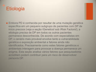 +

Etiologia


Embora PD é conhecida por resultar de uma mutação genética
específica em um pequeno subgrupo de pacientes com DP de
início precoce (veja a seção ìGeneticsî sob ìRisk Factorsî), a
etiologia precisa de DP em todos os outros pacientes
permanece desconhecida. De acordo com especialistas em
DP, o cenário mais provável envolve tanto a vulnerabilidade
genética e exposição ambiental a fatores ainda não
identificados. Precisamente como estes fatores genéticos e
ambientais interagem para provocar a doença permanece um
enigma. Esta seção analisa vários fatores que pesquisadores
acreditam podem contribuir para um risco de desenvolver
personís DP.

 