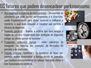 OS fatores que podem desencadear parkinsonismo:
 Uso exagerado e contínuo de medicamentos - Um exemplo de
  substância que pode causar parkinsonismo é a cinarizina,
  usada freqüentemente para aliviar tonturas e melhorar a
  memória, a qual pode bloquear o receptor que permite a
  eficácia da dopamina.
 Isquemia cerebral - Quando a artéria que leva sangue à
  região do cérebro responsável pela produção de dopamina
  entope, as células param de funcionar.
 Freqüentar ambientes tóxicos - como indústrias de
  manganês (de baterias por exemplo), de derivados de
  petróleo e de inseticidas
 Trauma craniano repetitivo - Os lutadores de boxe, por
  exemplo, podem desenvolver a doença devido às pancadas
  que recebem constantemente na cabeça. Isso pode afetar o
  bom funcionamento cerebral.
 