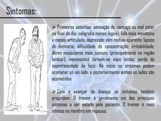 Sintomas:
             Primeiros sintomas: sensação de cansaço ou mal estar
            no final do dia; caligrafia menos legível; fala mais monótona
            e menos articulada; depressão sem motivo aparente; lapsos
            de memória; dificuldade de concentração; irritabilidade;
            dores musculares mais comuns (principalmente na região
            lombar); movimentos tornam-se mais lentos; perda da
            espontaneidade da face; No inicio os sintomas podem
            acometer só um lado, e posteriormente ambos os lados são
            acometidos

             Com o avançar da doença, os sintomas também
            progridem. O tremor é geralmente um dos principais
            sintomas a ser notado pelo paciente. O tremor é mais
            intenso no membro em repouso;
 