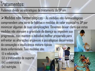 Tratamentos:
Podemos dividir as estratégias de tratamento da DP em :

Medidas não-farmacológicas - As medidas não-farmacológicas
compreendem uma série de hábitos e medidas de valor especial na DP por
minimizar algumas de suas complicações. Devemos deixar claro que estas
medidas não atenuam a gravidade da doença ou impedem sua
progressão, mas mantém o indivíduo melhor preparado para
enfrentar as alterações orgânicas e psicológicas decorrentes
da consunção e insuficiência motora típicas
desta enfermidade. Tais medidas são:
 (i) a educação,
 (ii) o tratamento de suporte,
 (iii) o exercício e
 (iv) nutrição.
 