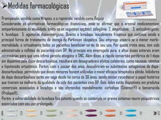 Medidas farmacológicas
Pramipexole, vendido como Mrapiex, e o ropinirole, vendido como Requip
Considerando as alternativas farmacológicas disponíveis, pode-se afirmar que o arsenal medicamentoso
antiparkinsoniano da atualidade, limita-se as seguintes opções:1. selegilina; 2. amantadina; 3. anticolinérgicos;
4. levodopa; 5. agonistas dopaminérgicos. Quanto a levodopa, inicialmente frisamos que continua sendo a
principal forma de tratamento da doença de Parkinson idiopática. Seu emprego associa-se a menor morbi-
mortalidade, e virtualmente todos os pacientes beneficiar-se-ão de seu uso. Por quase trinta anos, tem sido
administrada a milhões de pacientes com DP. No princípio era empregada pura, e altas doses enterais eram
necessárias para que uma ínfima parcela atingisse o SNC. Além disso, a rápida conversão periférica de l-dopa
em dopamina pela dopa-descarboxilase, resultava em desagradáveis efeitos colaterais, como náuseas, vômitos
e hipotensão ortostática. Porém, com o passar dos anos, descobriram-se substâncias antagônicas de dopa-
descarboxilase, permitindo que doses menores fossem utilizadas e maior eficácia terapêutica obtida. Inibidores
de dopa-descarboxilase estão em voga desde há cerca de 30 anos, sendo mister reconhecer o papel histórico
que tiveram na melhoria da qualidade de vida dos pacientes com DP. Dois deles estão disponíveis em produtos
comerciais associados à levodopa e são oferecidos mundialmente: carbidopa (Sinemet®) e benzerazida
(Prolopa®).
Porém, a vulnerabilidade da levodopa fica patente quando se contempla os graves sintomas neuro-psiquiátricos
associados com seu uso prolongado.
 
