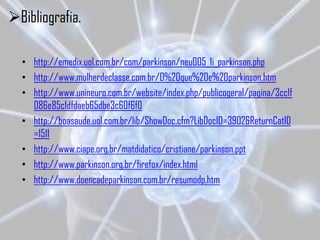 Bibliografia.

  • http://emedix.uol.com.br/com/parkinson/neu005_1i_parkinson.php
  • http://www.mulherdeclasse.com.br/O%20que%20e%20parkinson.htm
  • http://www.unineuro.com.br/website/index.php/publicogeral/pagina/3cc1f
    086e85c1dfdaeb65dbe3c60f6f0
  • http://boasaude.uol.com.br/lib/ShowDoc.cfm?LibDocID=3902&ReturnCatID
    =1511
  • http://www.ciape.org.br/matdidatico/cristiane/parkinson.ppt
  • http://www.parkinson.org.br/firefox/index.html
  • http://www.doencadeparkinson.com.br/resumodp.htm
 