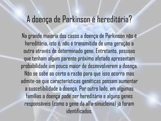 A doença de Parkinson é hereditária?
Na grande maioria dos casos a doença de Parkinson não é
  hereditária, isto é, não é transmitida de uma geração a
 outra através de determinado gene. Entretanto, pessoas
 que tenham algum parente próximo afetado apresentam
probabilidade um pouco maior de desenvolverem a doença.
  Não se sabe ao certo a razão para que isso ocorra mas
admite-se que características genéticas possam aumentar
  a suscetibilidade à doença. Por outro lado, em algumas
   famílias a doença pode ser hereditária e alguns genes
  responsáveis (como o gene da alfa-sinucleina) já foram
                         identificados.
 