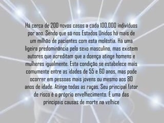 Há cerca de 200 novos casos a cada 100.000 indivíduos
  por ano. Sendo que só nos Estados Unidos há mais de
   um milhão de pacientes com esta moléstia. Há uma
ligeira predominância pelo sexo masculino, mas existem
  autores que acreditam que a doença atinge homens e
mulheres igualmente. Esta condição se estabelece mais
 comumente entre as idades de 55 e 60 anos, mas pode
   ocorrer em pessoas mais jovens ou mesmo aos 80
anos de idade. Atinge todas as raças. Seu principal fator
     de risco é o próprio envelhecimento. É uma das
          principais causas de morte na velhice
 