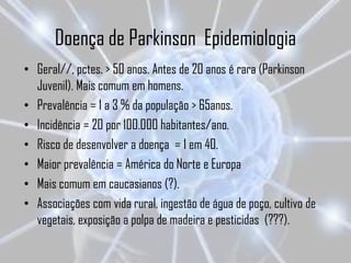 Doença de Parkinson Epidemiologia
• Geral//, pctes. > 50 anos. Antes de 20 anos é rara (Parkinson
  Juvenil). Mais comum em homens.
• Prevalência = 1 a 3 % da população > 65anos.
• Incidência = 20 por 100.000 habitantes/ano.
• Risco de desenvolver a doença = 1 em 40.
• Maior prevalência = América do Norte e Europa
• Mais comum em caucasianos (?).
• Associações com vida rural, ingestão de água de poço, cultivo de
  vegetais, exposição a polpa de madeira e pesticidas (???).
 