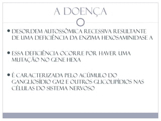 A DOENÇA
desordem autossômica recessiva resultante
de uma deficiência da enzima hexosaminidase A
ESSA DEFICIêNCIA OCORRE POR HAVER UMA
MUTAÇÃO NO GENE HEXA
É caracterizada pelo acúmulo do
gangliosídio GM2 e outros glicolipídios nas
células do sistema nervoso
 