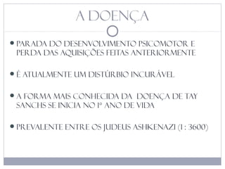 A DOENÇA
parada do desenvolvimento psicomotor e
perda das aquisições feitas anteriormente
é atualmente um distúrbio incurável
A forma mais conhecida da doença de tay
sanchs se inicia no 1° ano de vida
Prevalente entre os judeus Ashkenazi (1 : 3600)
 