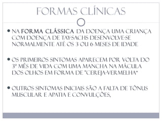 Formas clínicas
Na forma clássica da doença uma criança
com Doença de Tay-Sachs desenvolve-se
normalmente até os 3 ou 6 meses de idade
Os primeiros sintomas aparecem por volta do
3º mês de vida com uma mancha na mácula
dos olhos em forma de "cereja-vermelha“
Outros sintomas iniciais são a falta de tônus
muscular e apatia e convulções,
 