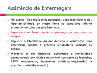 Assistência de Enfermagem








No exame físico realizamos palpações para identificar a dor,
hipersensibilidade ou massa firme no quadrante inferior
esquerdo, ausculta dos sons intestinais.
Inspecionar as fezes quanto a presença de pus, muco ou
sangue.
Registrar a intensidade da dor duração e localização para
determinar quando o processo inflamatório aumenta ou
diminui.
Monitorar a dor abdominal aumentada e sensibilidade
acompanhada por rigidez abdominal, contagem de leucócitos,
SSVV temperatura, batimentos cardíacos(taquicardia) e
pressão arterial (hipotensão).

 