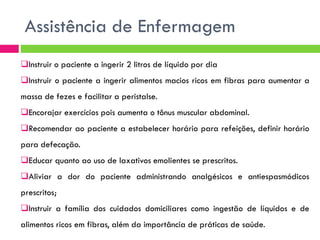 Assistência de Enfermagem
Instruir o paciente a ingerir 2 litros de líquido por dia
Instruir o paciente a ingerir alimentos macios ricos em fibras para aumentar a

massa de fezes e facilitar a peristalse.
Encorajar exercícios pois aumenta o tônus muscular abdominal.
Recomendar ao paciente a estabelecer horário para refeições, definir horário
para defecação.
Educar quanto ao uso de laxativos emolientes se prescritos.
Aliviar a dor do paciente administrando analgésicos e antiespasmódicos
prescritos;

Instruir a família dos cuidados domiciliares como ingestão de líquidos e de
alimentos ricos em fibras, além da importância de práticas de saúde.

 